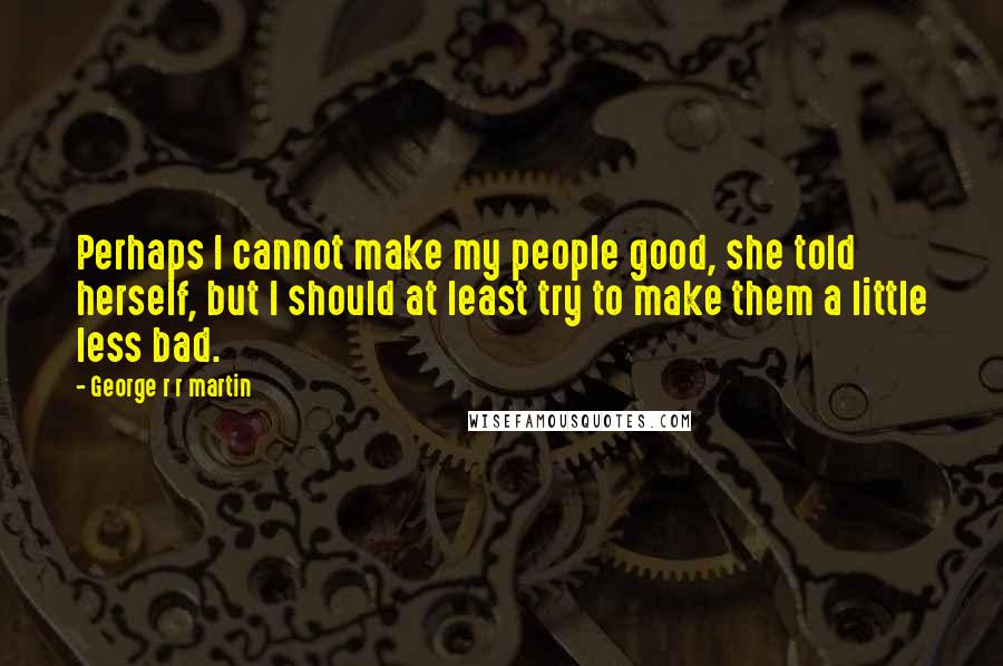 George R R Martin Quotes: Perhaps I cannot make my people good, she told herself, but I should at least try to make them a little less bad.