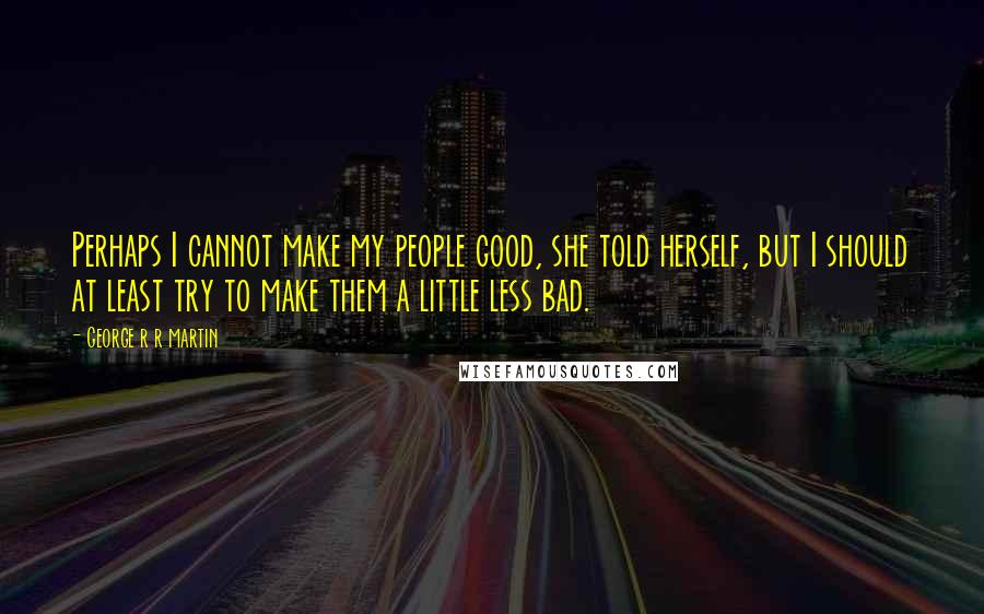 George R R Martin Quotes: Perhaps I cannot make my people good, she told herself, but I should at least try to make them a little less bad.