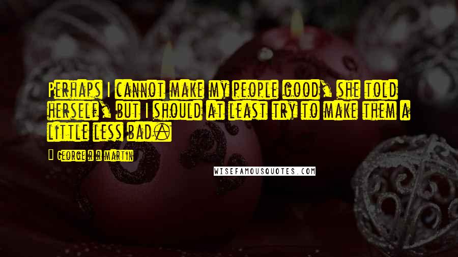 George R R Martin Quotes: Perhaps I cannot make my people good, she told herself, but I should at least try to make them a little less bad.