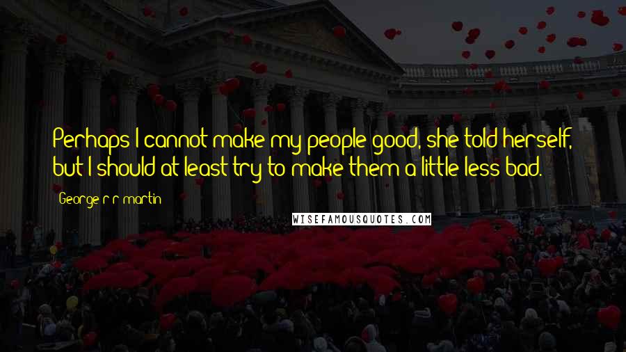 George R R Martin Quotes: Perhaps I cannot make my people good, she told herself, but I should at least try to make them a little less bad.