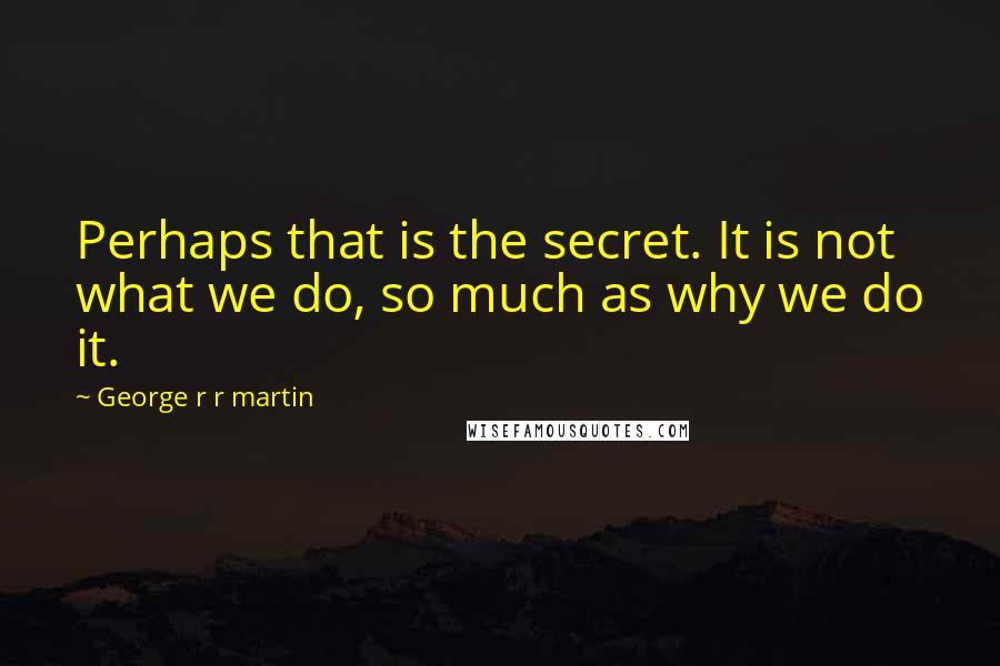 George R R Martin Quotes: Perhaps that is the secret. It is not what we do, so much as why we do it.