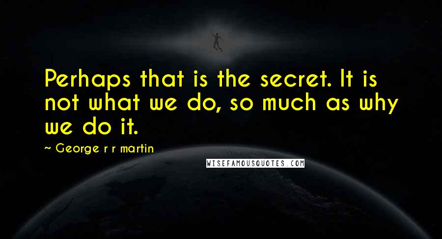 George R R Martin Quotes: Perhaps that is the secret. It is not what we do, so much as why we do it.