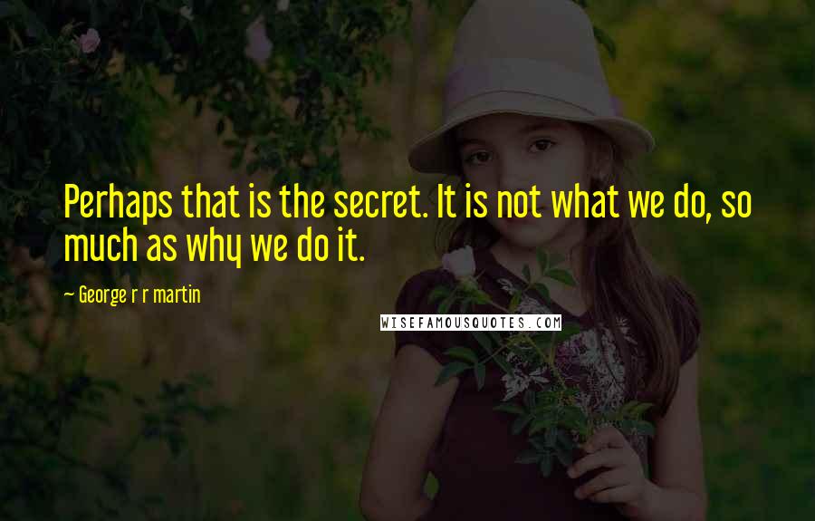 George R R Martin Quotes: Perhaps that is the secret. It is not what we do, so much as why we do it.