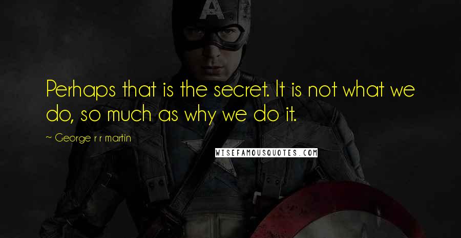 George R R Martin Quotes: Perhaps that is the secret. It is not what we do, so much as why we do it.