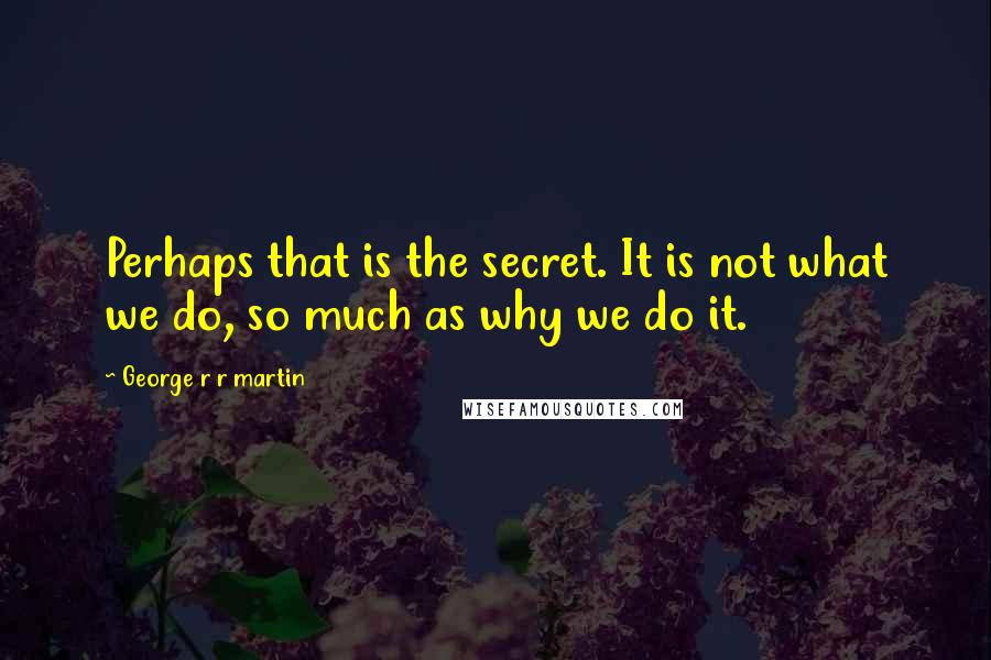 George R R Martin Quotes: Perhaps that is the secret. It is not what we do, so much as why we do it.