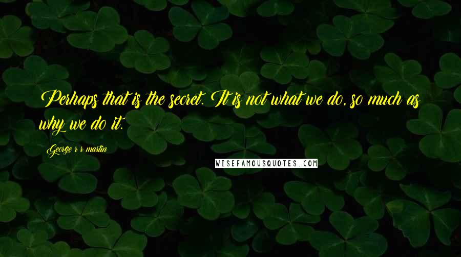 George R R Martin Quotes: Perhaps that is the secret. It is not what we do, so much as why we do it.
