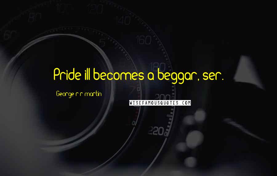 George R R Martin Quotes: Pride ill becomes a beggar, ser.