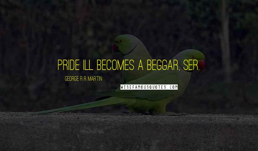 George R R Martin Quotes: Pride ill becomes a beggar, ser.