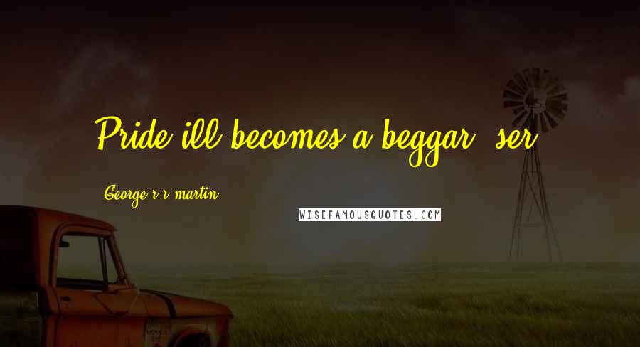 George R R Martin Quotes: Pride ill becomes a beggar, ser.