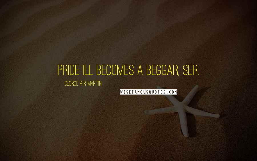 George R R Martin Quotes: Pride ill becomes a beggar, ser.