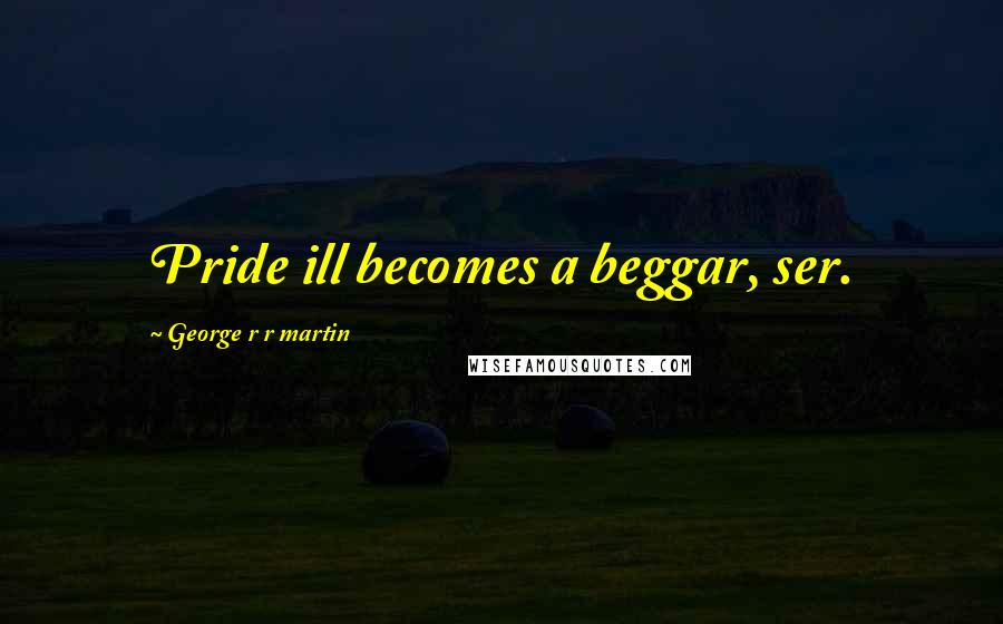 George R R Martin Quotes: Pride ill becomes a beggar, ser.