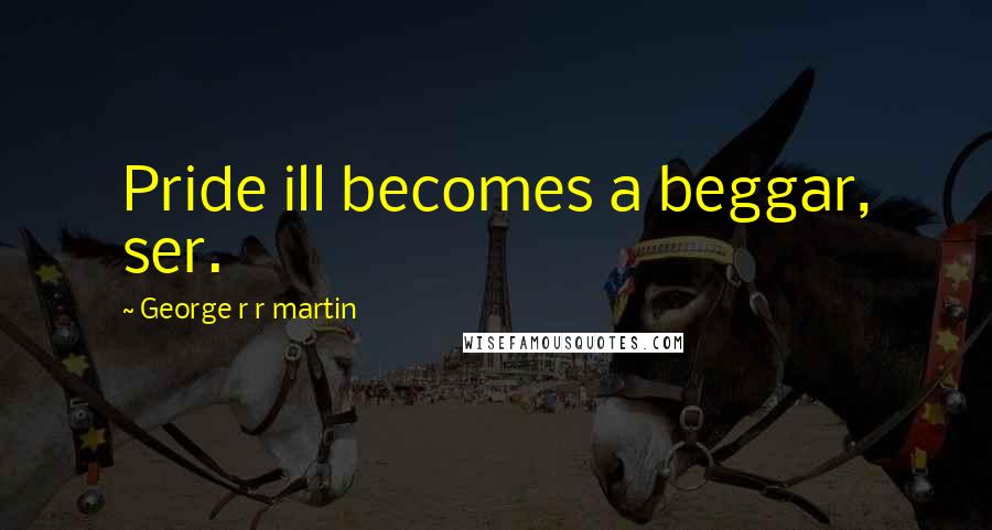 George R R Martin Quotes: Pride ill becomes a beggar, ser.
