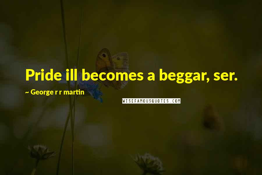 George R R Martin Quotes: Pride ill becomes a beggar, ser.