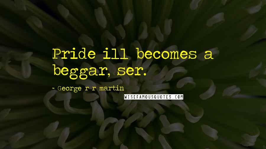 George R R Martin Quotes: Pride ill becomes a beggar, ser.