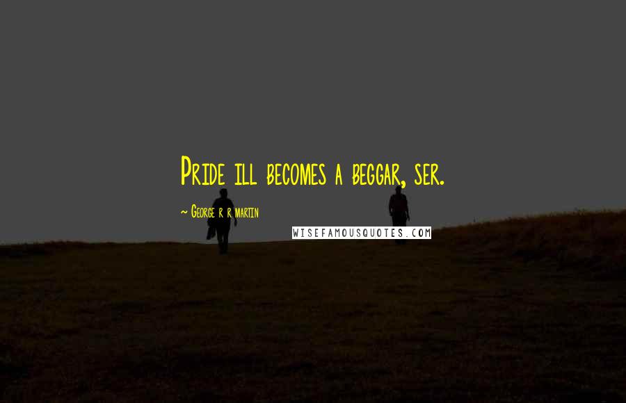 George R R Martin Quotes: Pride ill becomes a beggar, ser.