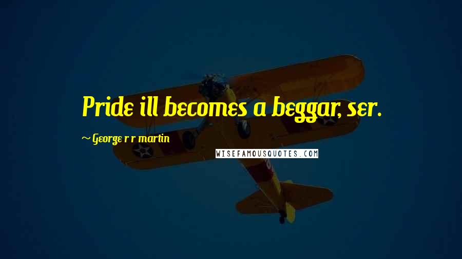 George R R Martin Quotes: Pride ill becomes a beggar, ser.