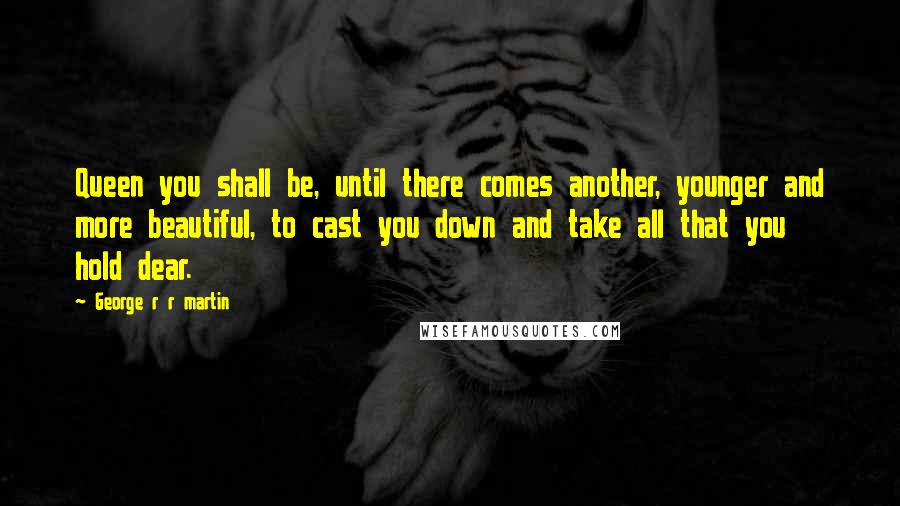 George R R Martin Quotes: Queen you shall be, until there comes another, younger and more beautiful, to cast you down and take all that you hold dear.