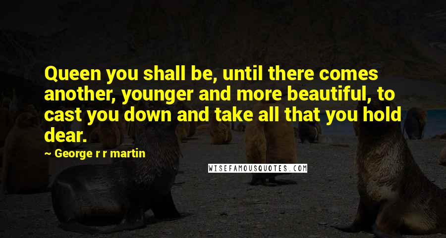 George R R Martin Quotes: Queen you shall be, until there comes another, younger and more beautiful, to cast you down and take all that you hold dear.