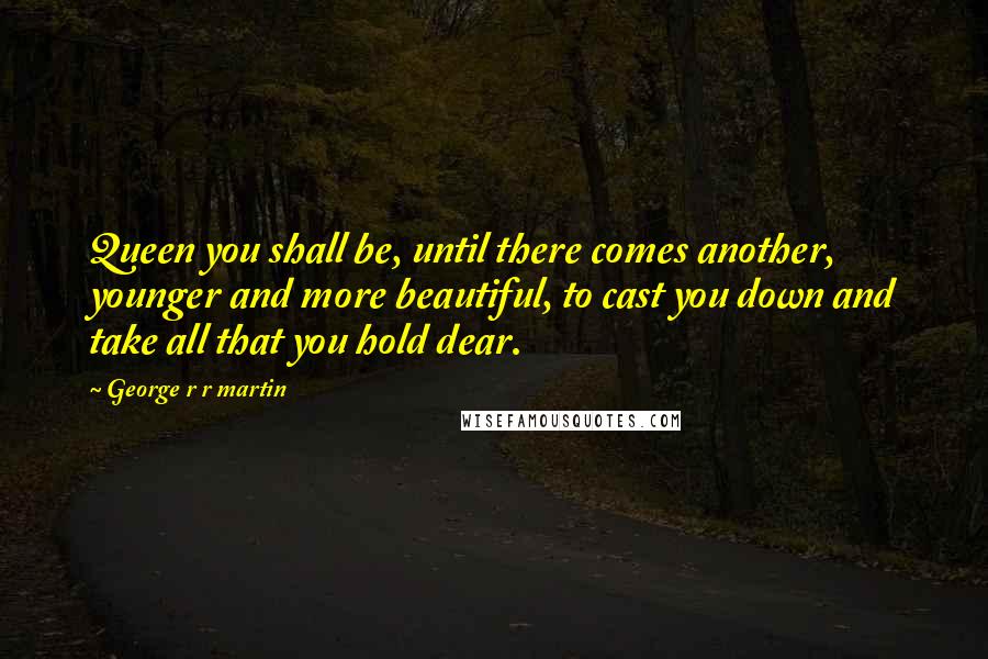 George R R Martin Quotes: Queen you shall be, until there comes another, younger and more beautiful, to cast you down and take all that you hold dear.