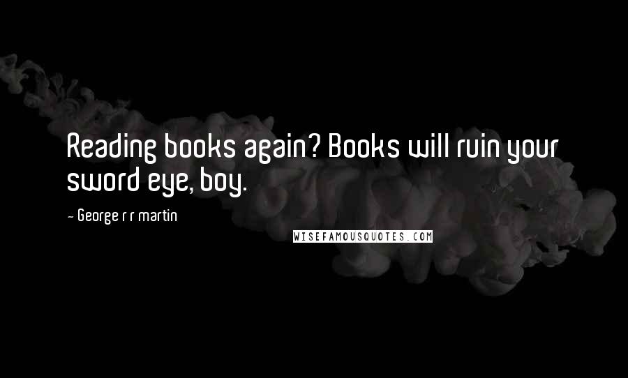 George R R Martin Quotes: Reading books again? Books will ruin your sword eye, boy.