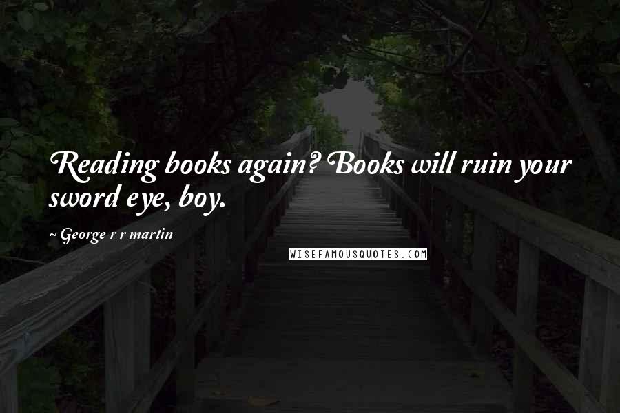 George R R Martin Quotes: Reading books again? Books will ruin your sword eye, boy.