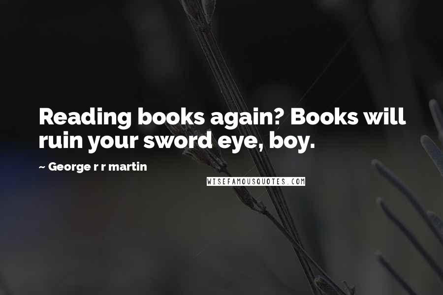 George R R Martin Quotes: Reading books again? Books will ruin your sword eye, boy.