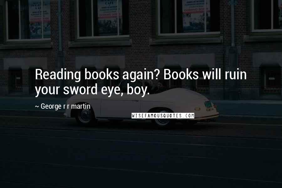 George R R Martin Quotes: Reading books again? Books will ruin your sword eye, boy.