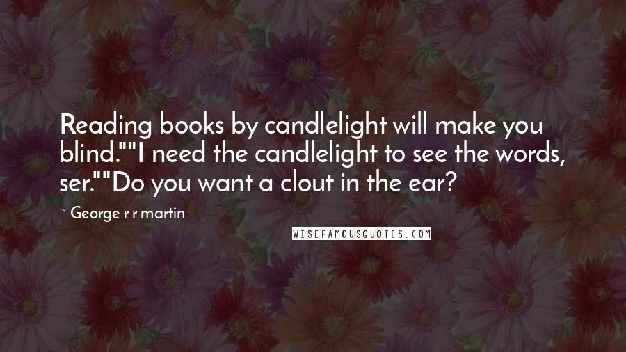 George R R Martin Quotes: Reading books by candlelight will make you blind.""I need the candlelight to see the words, ser.""Do you want a clout in the ear?