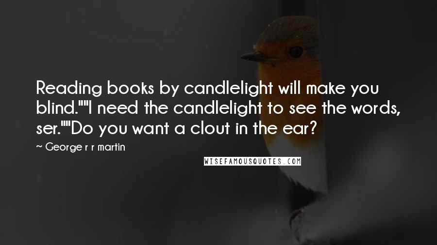 George R R Martin Quotes: Reading books by candlelight will make you blind.""I need the candlelight to see the words, ser.""Do you want a clout in the ear?