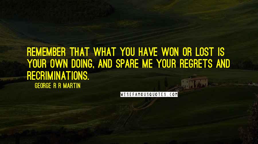 George R R Martin Quotes: Remember that what you have won or lost is your own doing, and spare me your regrets and recriminations.