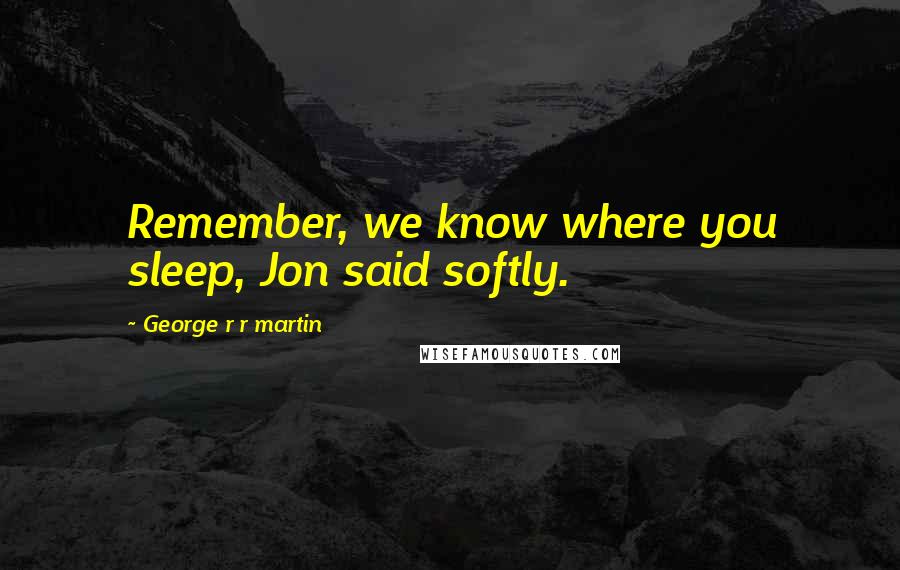 George R R Martin Quotes: Remember, we know where you sleep, Jon said softly.