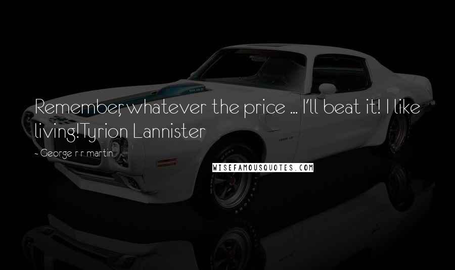 George R R Martin Quotes: Remember, whatever the price ... I'll beat it! I like living!Tyrion Lannister