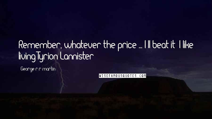 George R R Martin Quotes: Remember, whatever the price ... I'll beat it! I like living!Tyrion Lannister