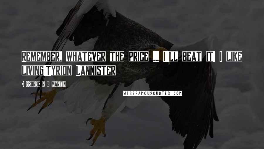 George R R Martin Quotes: Remember, whatever the price ... I'll beat it! I like living!Tyrion Lannister