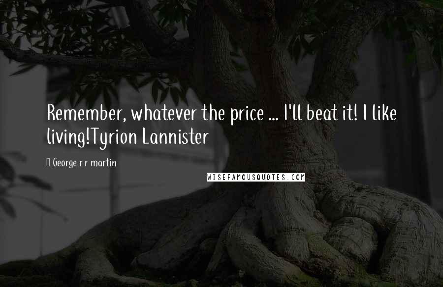 George R R Martin Quotes: Remember, whatever the price ... I'll beat it! I like living!Tyrion Lannister