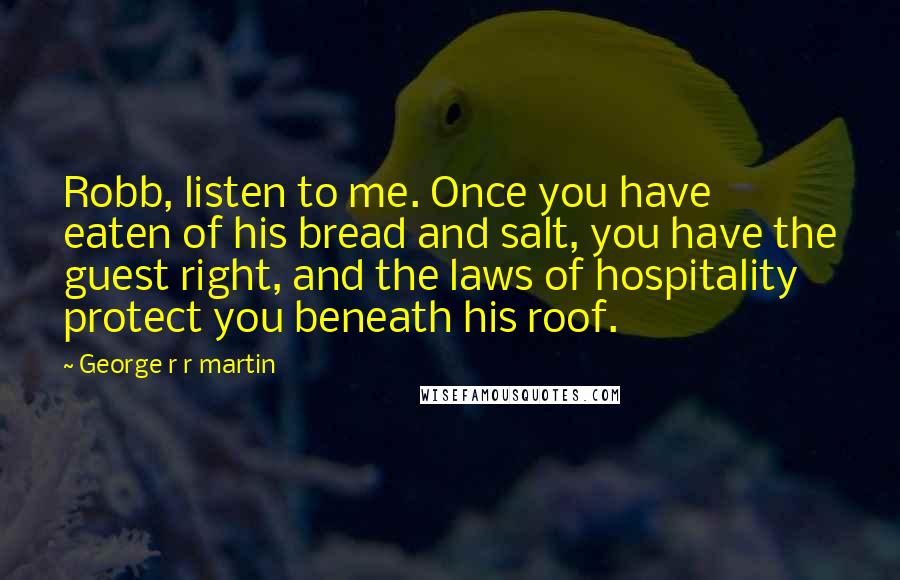 George R R Martin Quotes: Robb, listen to me. Once you have eaten of his bread and salt, you have the guest right, and the laws of hospitality protect you beneath his roof.