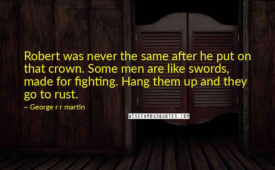 George R R Martin Quotes: Robert was never the same after he put on that crown. Some men are like swords, made for fighting. Hang them up and they go to rust.