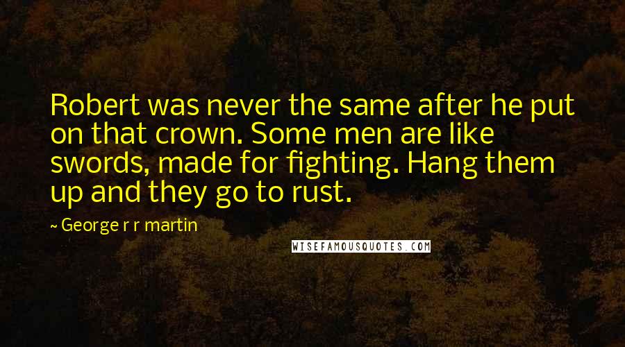 George R R Martin Quotes: Robert was never the same after he put on that crown. Some men are like swords, made for fighting. Hang them up and they go to rust.
