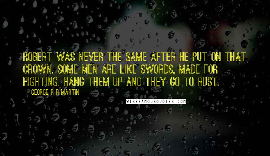 George R R Martin Quotes: Robert was never the same after he put on that crown. Some men are like swords, made for fighting. Hang them up and they go to rust.