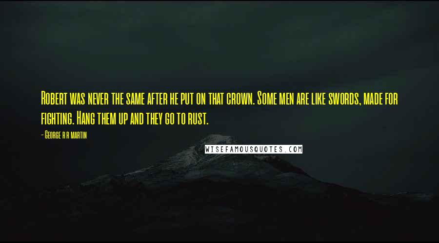 George R R Martin Quotes: Robert was never the same after he put on that crown. Some men are like swords, made for fighting. Hang them up and they go to rust.