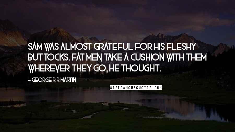 George R R Martin Quotes: Sam was almost grateful for his fleshy buttocks. Fat men take a cushion with them wherever they go, he thought.