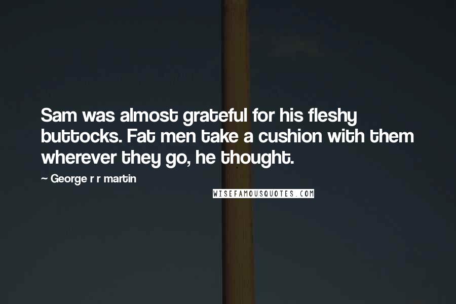 George R R Martin Quotes: Sam was almost grateful for his fleshy buttocks. Fat men take a cushion with them wherever they go, he thought.