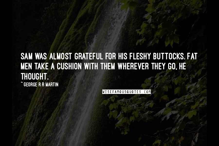 George R R Martin Quotes: Sam was almost grateful for his fleshy buttocks. Fat men take a cushion with them wherever they go, he thought.