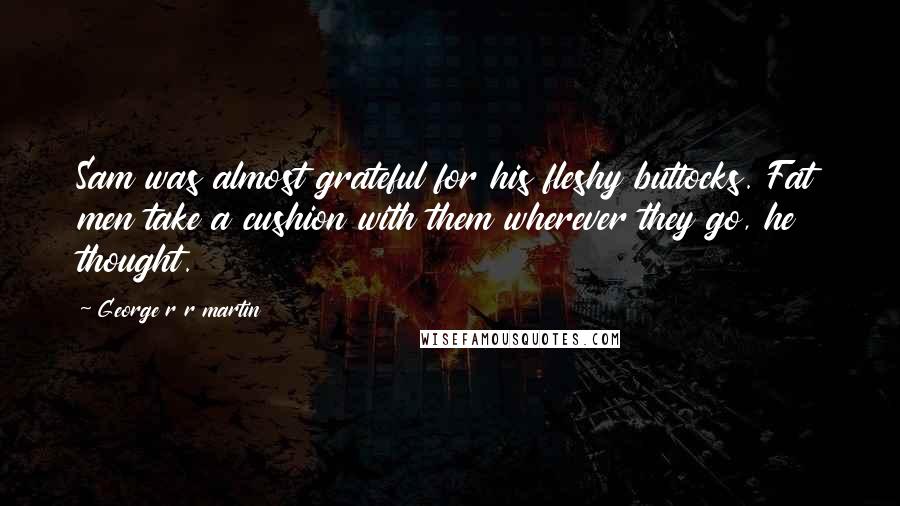 George R R Martin Quotes: Sam was almost grateful for his fleshy buttocks. Fat men take a cushion with them wherever they go, he thought.