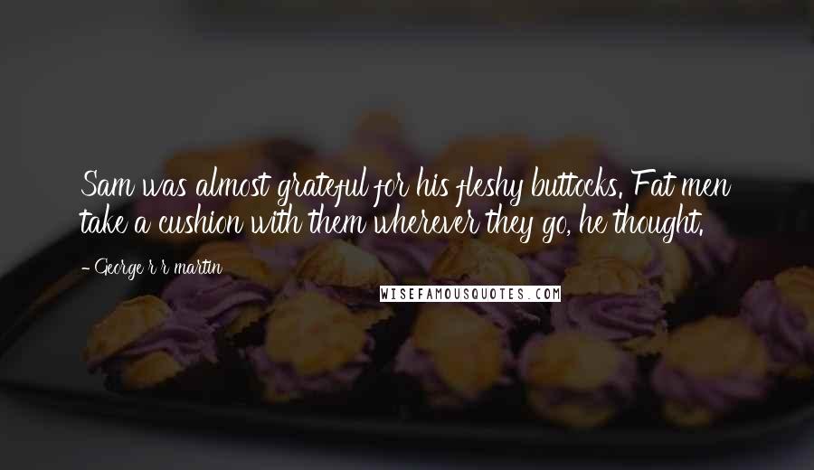 George R R Martin Quotes: Sam was almost grateful for his fleshy buttocks. Fat men take a cushion with them wherever they go, he thought.