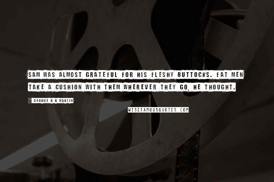 George R R Martin Quotes: Sam was almost grateful for his fleshy buttocks. Fat men take a cushion with them wherever they go, he thought.