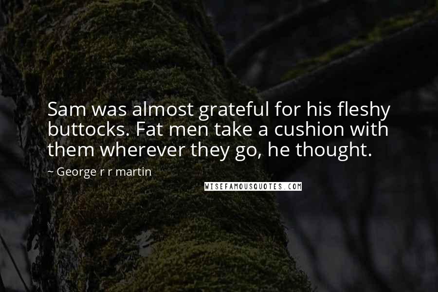 George R R Martin Quotes: Sam was almost grateful for his fleshy buttocks. Fat men take a cushion with them wherever they go, he thought.