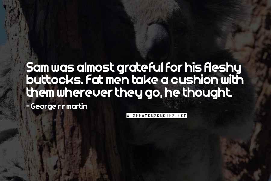 George R R Martin Quotes: Sam was almost grateful for his fleshy buttocks. Fat men take a cushion with them wherever they go, he thought.