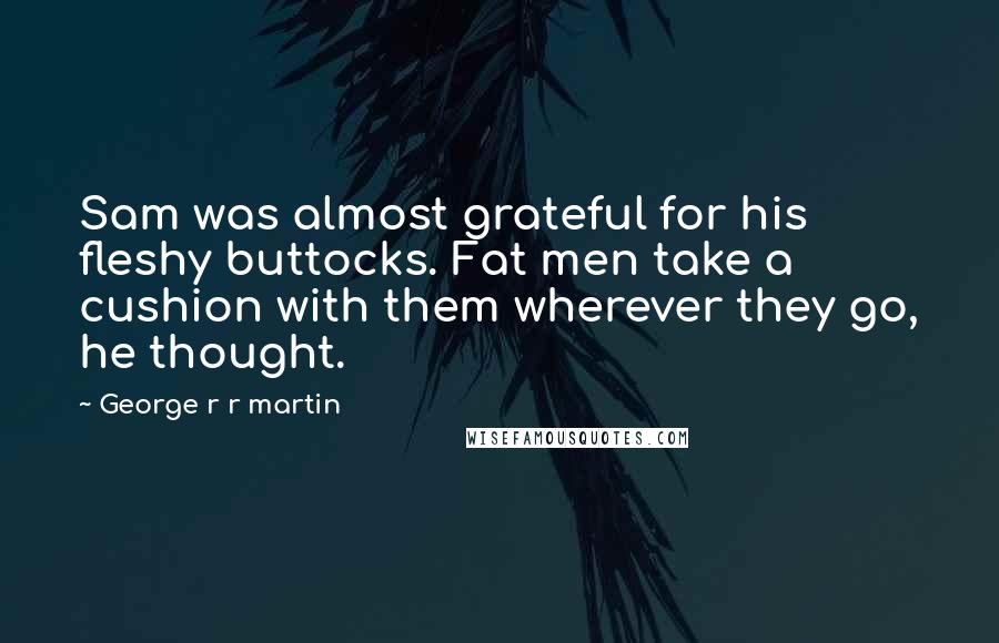 George R R Martin Quotes: Sam was almost grateful for his fleshy buttocks. Fat men take a cushion with them wherever they go, he thought.