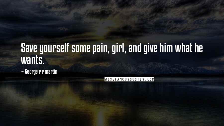 George R R Martin Quotes: Save yourself some pain, girl, and give him what he wants.